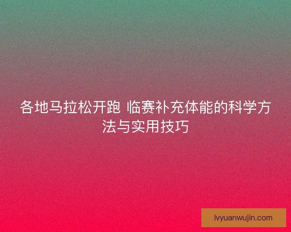 各地马拉松开跑 临赛补充体能的科学方法与实用技巧