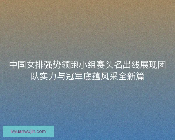 中国女排强势领跑小组赛头名出线展现团队实力与冠军底蕴风采全新篇