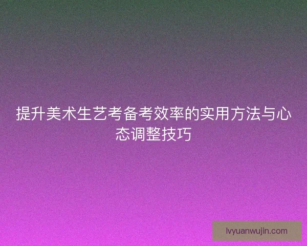 提升美术生艺考备考效率的实用方法与心态调整技巧