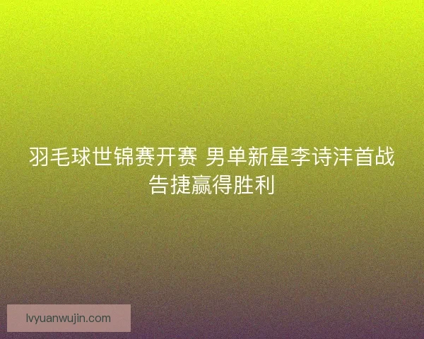 羽毛球世锦赛开赛 男单新星李诗沣首战告捷赢得胜利