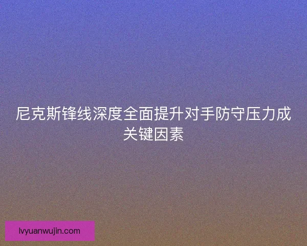 尼克斯锋线深度全面提升对手防守压力成关键因素