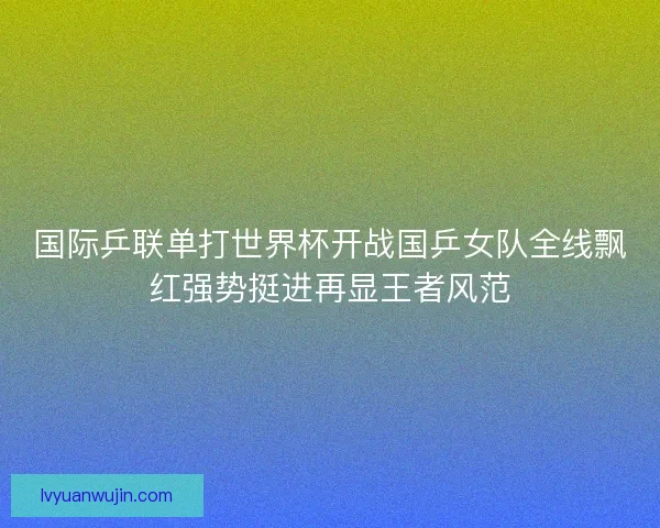 国际乒联单打世界杯开战国乒女队全线飘红强势挺进再显王者风范