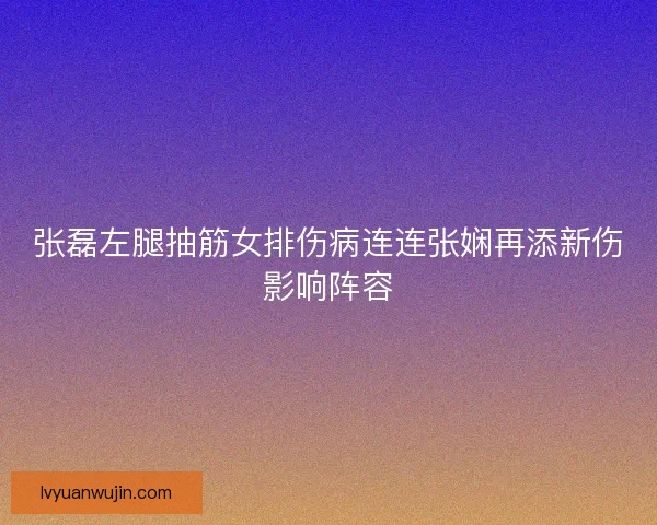 张磊左腿抽筋女排伤病连连张娴再添新伤影响阵容