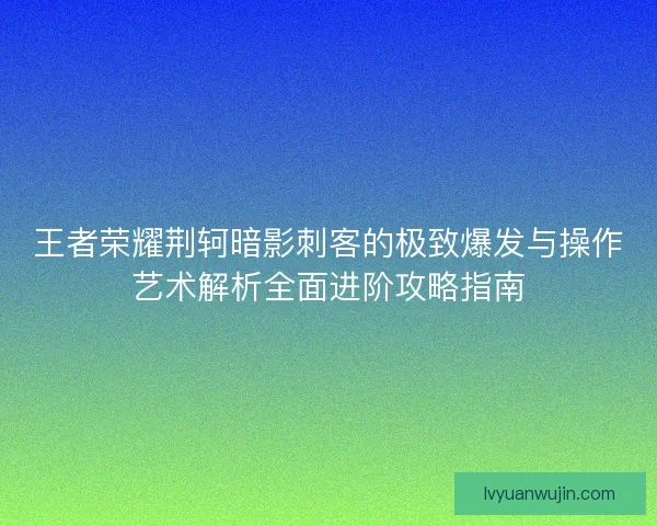 王者荣耀荆轲暗影刺客的极致爆发与操作艺术解析全面进阶攻略指南