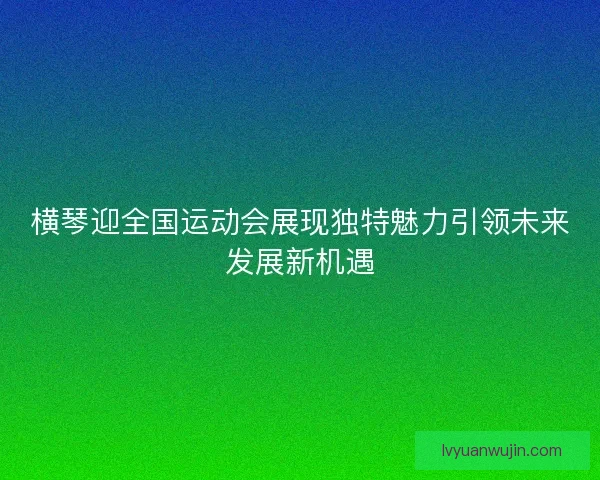 横琴迎全国运动会展现独特魅力引领未来发展新机遇