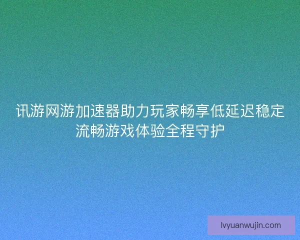 讯游网游加速器助力玩家畅享低延迟稳定流畅游戏体验全程守护