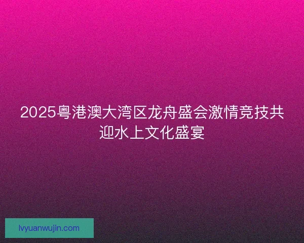 2025粤港澳大湾区龙舟盛会激情竞技共迎水上文化盛宴