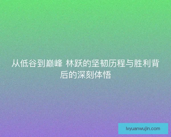 从低谷到巅峰 林跃的坚韧历程与胜利背后的深刻体悟