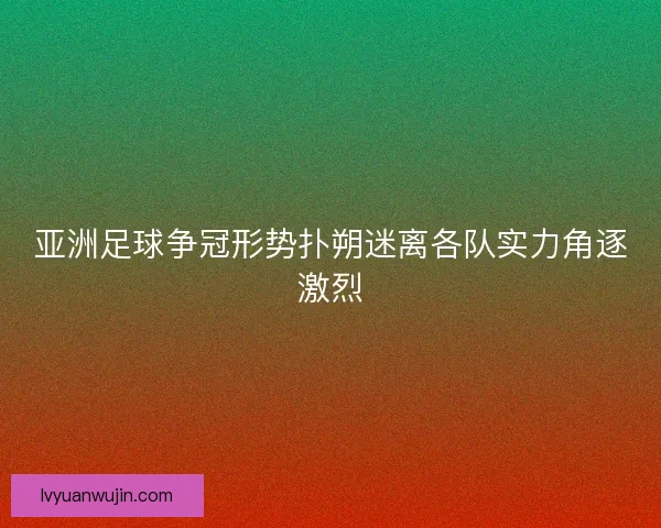 亚洲足球争冠形势扑朔迷离各队实力角逐激烈